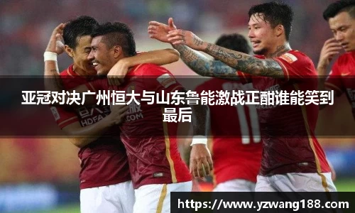 亚冠对决广州恒大与山东鲁能激战正酣谁能笑到最后